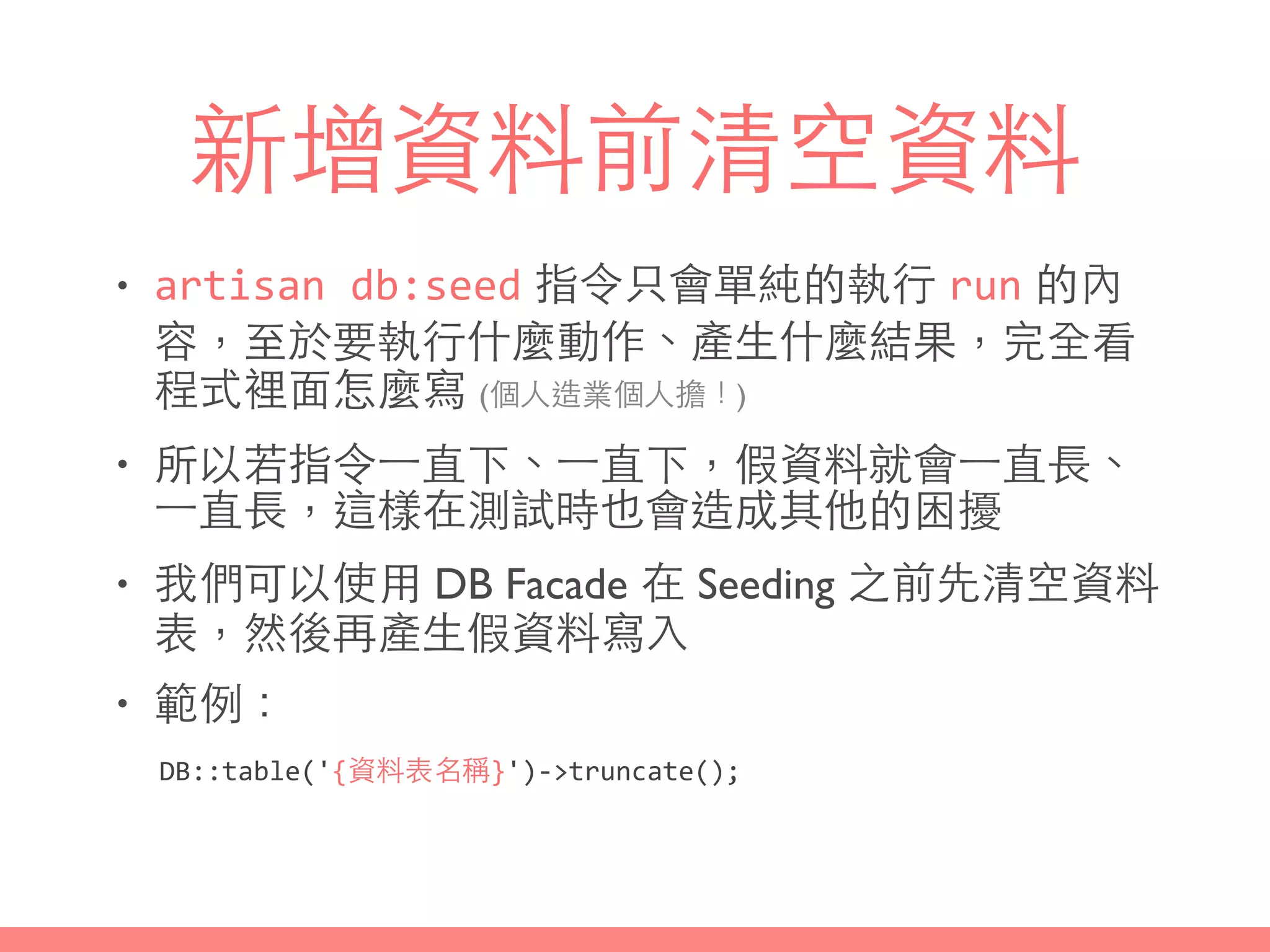 新增資料前清空資料
• artisan	
  db:seed 指令只會單純的執⾏行 run 的內
容，⾄至於要執⾏行什麼動作、產⽣生什麼結果，完全看
程式裡⾯面怎麼寫 (個⼈人造業個⼈人擔！)
• 所以若指令⼀一直下、⼀一直下，假資料就會⼀一直⻑⾧長、
⼀一直⻑⾧長，這樣在測試時也會造成其他的困擾
• 我們可以使⽤用 DB Facade 在 Seeding 之前先清空資料
表，然後再產⽣生假資料寫⼊入
• 範例：
DB::table('{資料表名稱}')-­‐>truncate();
 