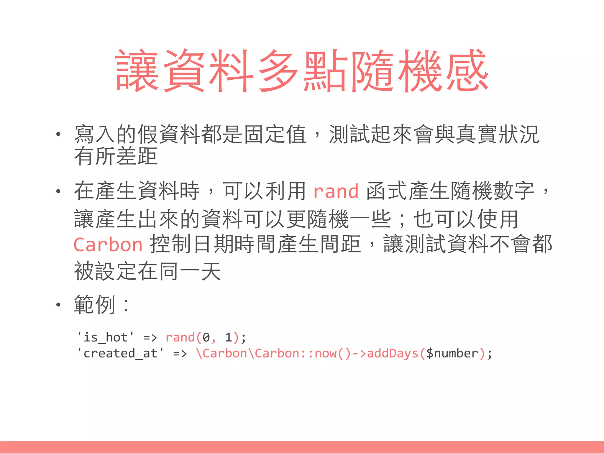 讓資料多點隨機感
• 寫⼊入的假資料都是固定值，測試起來會與真實狀況
有所差距
• 在產⽣生資料時，可以利⽤用 rand 函式產⽣生隨機數字，
讓產⽣生出來的資料可以更隨機⼀一些；也可以使⽤用
Carbon 控制⽇日期時間產⽣生間距，讓測試資料不會都
被設定在同⼀一天
• 範例：
'is_hot'	
  =>	
  rand(0,	
  1);	
  
'created_at'	
  =>	
  CarbonCarbon::now()-­‐>addDays($number);
 