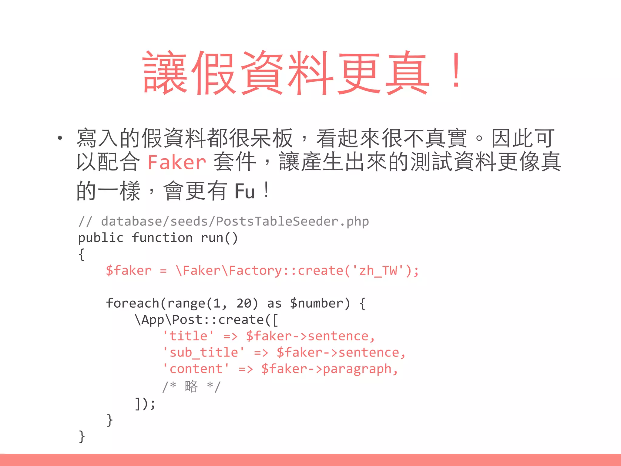 讓假資料更真！
• 寫⼊入的假資料都很呆板，看起來很不真實。因此可
以配合 Faker 套件，讓產⽣生出來的測試資料更像真
的⼀一樣，會更有 Fu！
//	
  database/seeds/PostsTableSeeder.php	
  
public	
  function	
  run()	
  
{	
  
	
   $faker	
  =	
  FakerFactory::create('zh_TW');	
  
	
   	
  
	
   foreach(range(1,	
  20)	
  as	
  $number)	
  {	
  
	
   	
   AppPost::create([	
  
	
   	
   	
   'title'	
  =>	
  $faker-­‐>sentence,	
  
	
   	
   	
   'sub_title'	
  =>	
  $faker-­‐>sentence,	
  
	
   	
   	
   'content'	
  =>	
  $faker-­‐>paragraph,	
  
	
   	
   	
   /*	
  略	
  */	
  
	
   	
   ]);	
  
	
   }	
  
}
 