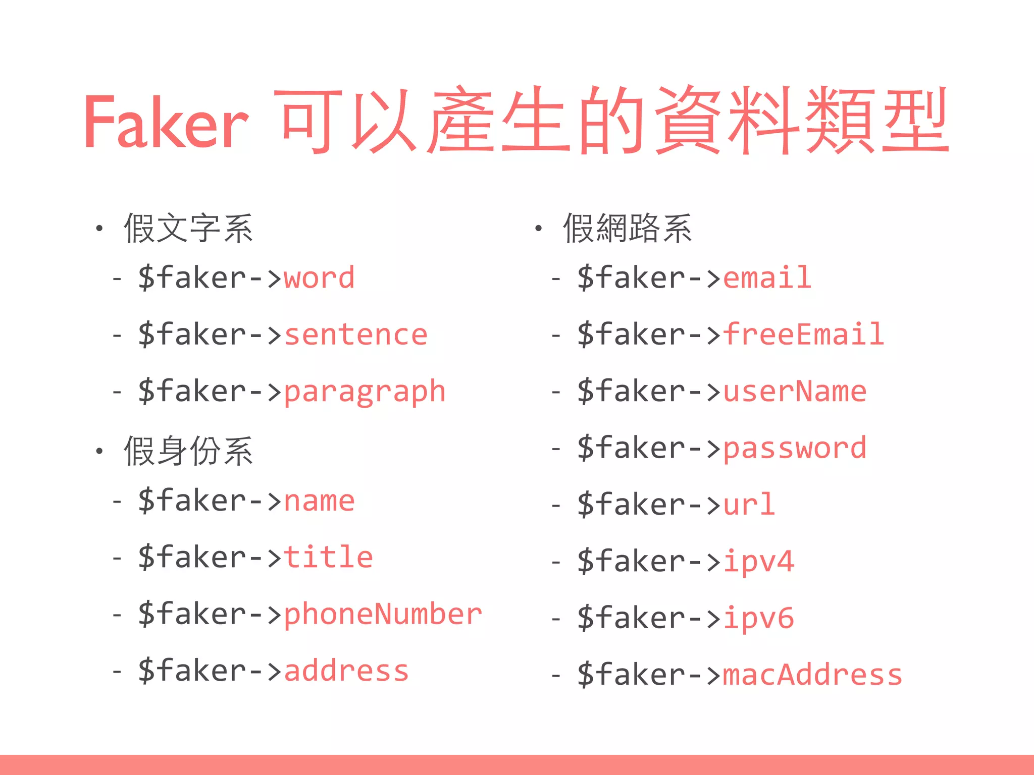 Faker 可以產⽣生的資料類型
• 假⽂文字系
-­‐ $faker-­‐>word	
  
-­‐ $faker-­‐>sentence	
  
-­‐ $faker-­‐>paragraph	
  
• 假⾝身份系
-­‐ $faker-­‐>name	
  
-­‐ $faker-­‐>title	
  
-­‐ $faker-­‐>phoneNumber	
  
-­‐ $faker-­‐>address
• 假網路系
-­‐ $faker-­‐>email	
  
-­‐ $faker-­‐>freeEmail	
  
-­‐ $faker-­‐>userName	
  
-­‐ $faker-­‐>password	
  
-­‐ $faker-­‐>url	
  
-­‐ $faker-­‐>ipv4	
  
-­‐ $faker-­‐>ipv6	
  
-­‐ $faker-­‐>macAddress
 