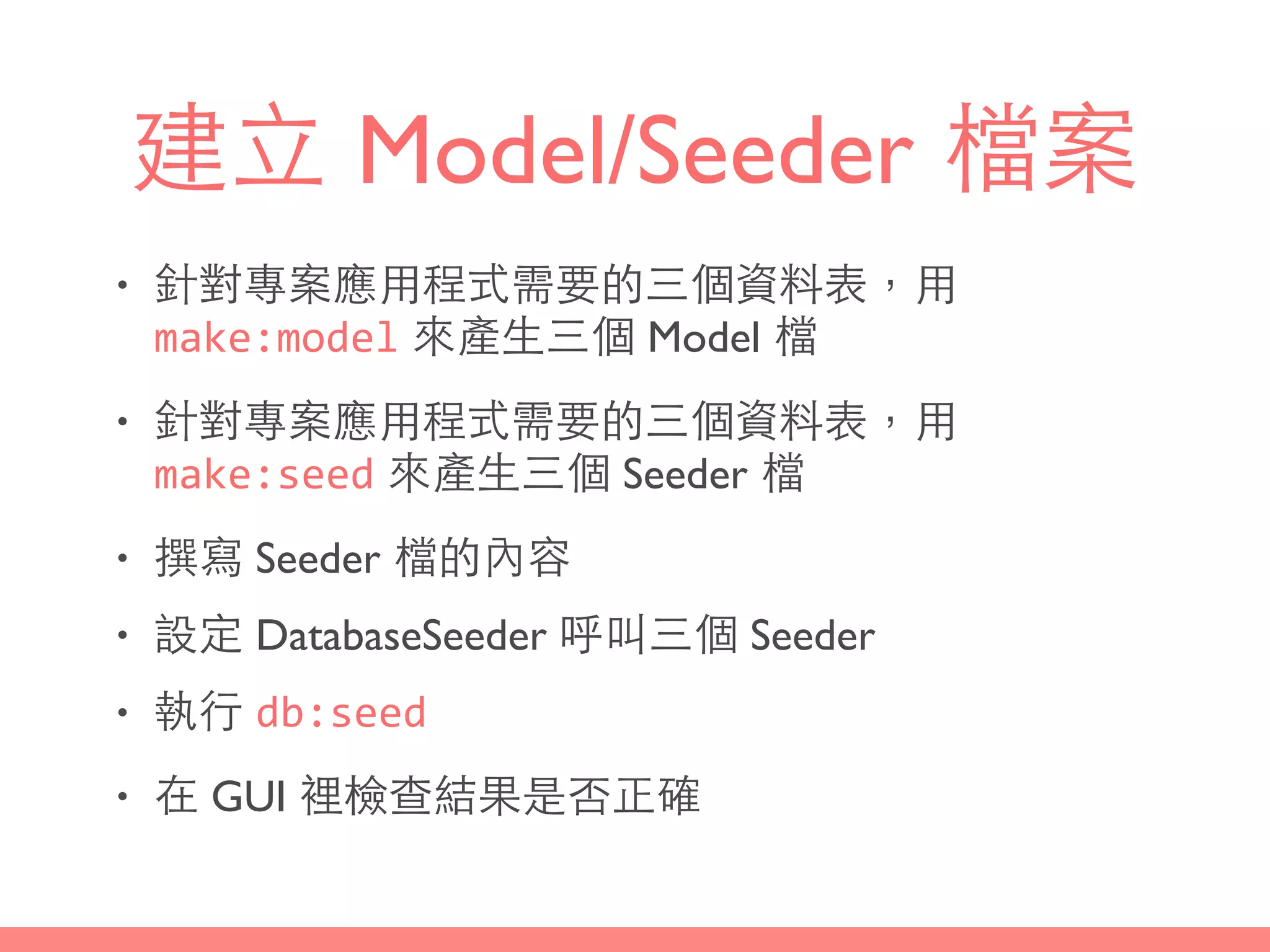 建⽴立 Model/Seeder 檔案
• 針對專案應⽤用程式需要的三個資料表，⽤用
make:model 來產⽣生三個 Model 檔
• 針對專案應⽤用程式需要的三個資料表，⽤用
make:seed 來產⽣生三個 Seeder 檔
• 撰寫 Seeder 檔的內容
• 設定 DatabaseSeeder 呼叫三個 Seeder
• 執⾏行 db:seed
• 在 GUI 裡檢查結果是否正確
 
