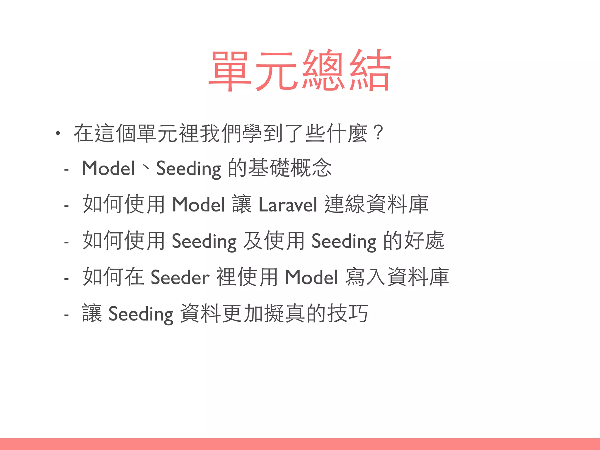 單元總結
• 在這個單元裡我們學到了些什麼？
- Model、Seeding 的基礎概念
- 如何使⽤用 Model 讓 Laravel 連線資料庫
- 如何使⽤用 Seeding 及使⽤用 Seeding 的好處
- 如何在 Seeder 裡使⽤用 Model 寫⼊入資料庫
- 讓 Seeding 資料更加擬真的技巧
 