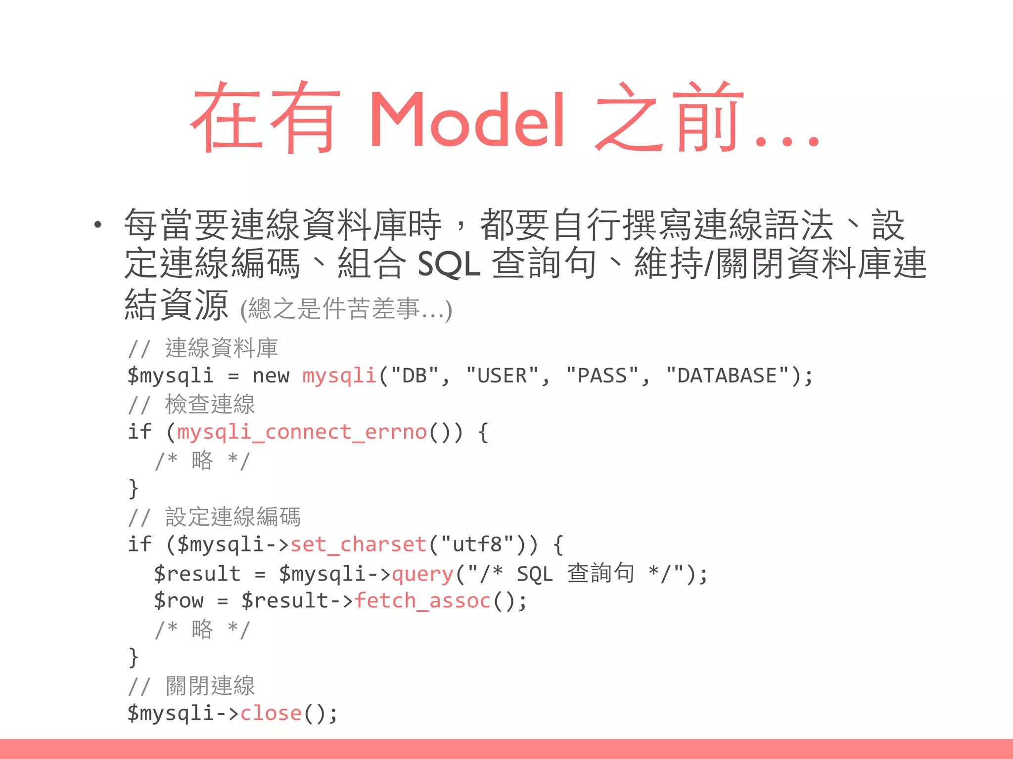 在有 Model 之前…
• 每當要連線資料庫時，都要⾃自⾏行撰寫連線語法、設
定連線編碼、組合 SQL 查詢句、維持/關閉資料庫連
結資源 (總之是件苦差事…)
//	
  連線資料庫	
  
$mysqli	
  =	
  new	
  mysqli("DB",	
  "USER",	
  "PASS",	
  "DATABASE");	
  
//	
  檢查連線	
  
if	
  (mysqli_connect_errno())	
  {	
  
/*	
  略	
  */	
  
}	
  
//	
  設定連線編碼	
  
if	
  ($mysqli-­‐>set_charset("utf8"))	
  {	
  
$result	
  =	
  $mysqli-­‐>query("/*	
  SQL	
  查詢句	
  */");	
  
$row	
  =	
  $result-­‐>fetch_assoc();	
  
/*	
  略	
  */	
  
}	
  
//	
  關閉連線	
  
$mysqli-­‐>close();
 