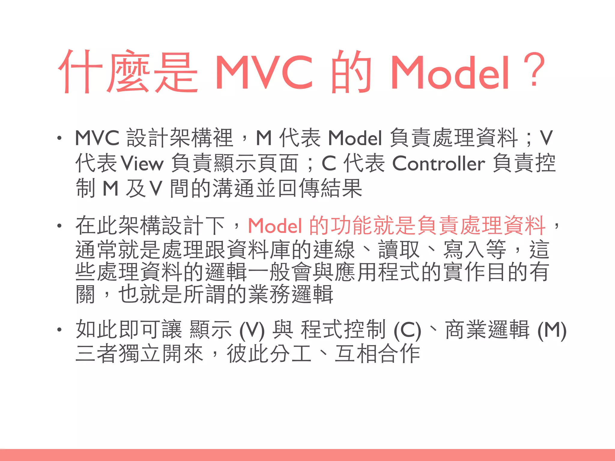 什麼是 MVC 的 Model？
• MVC 設計架構裡，M 代表 Model 負責處理資料；V
代表View 負責顯⽰示⾴頁⾯面；C 代表 Controller 負責控
制 M 及V 間的溝通並回傳結果
• 在此架構設計下，Model 的功能就是負責處理資料，
通常就是處理跟資料庫的連線、讀取、寫⼊入等，這
些處理資料的邏輯⼀一般會與應⽤用程式的實作⺫⽬目的有
關，也就是所謂的業務邏輯
• 如此即可讓 顯⽰示 (V) 與 程式控制 (C)、商業邏輯 (M)
三者獨⽴立開來，彼此分⼯工、互相合作
 