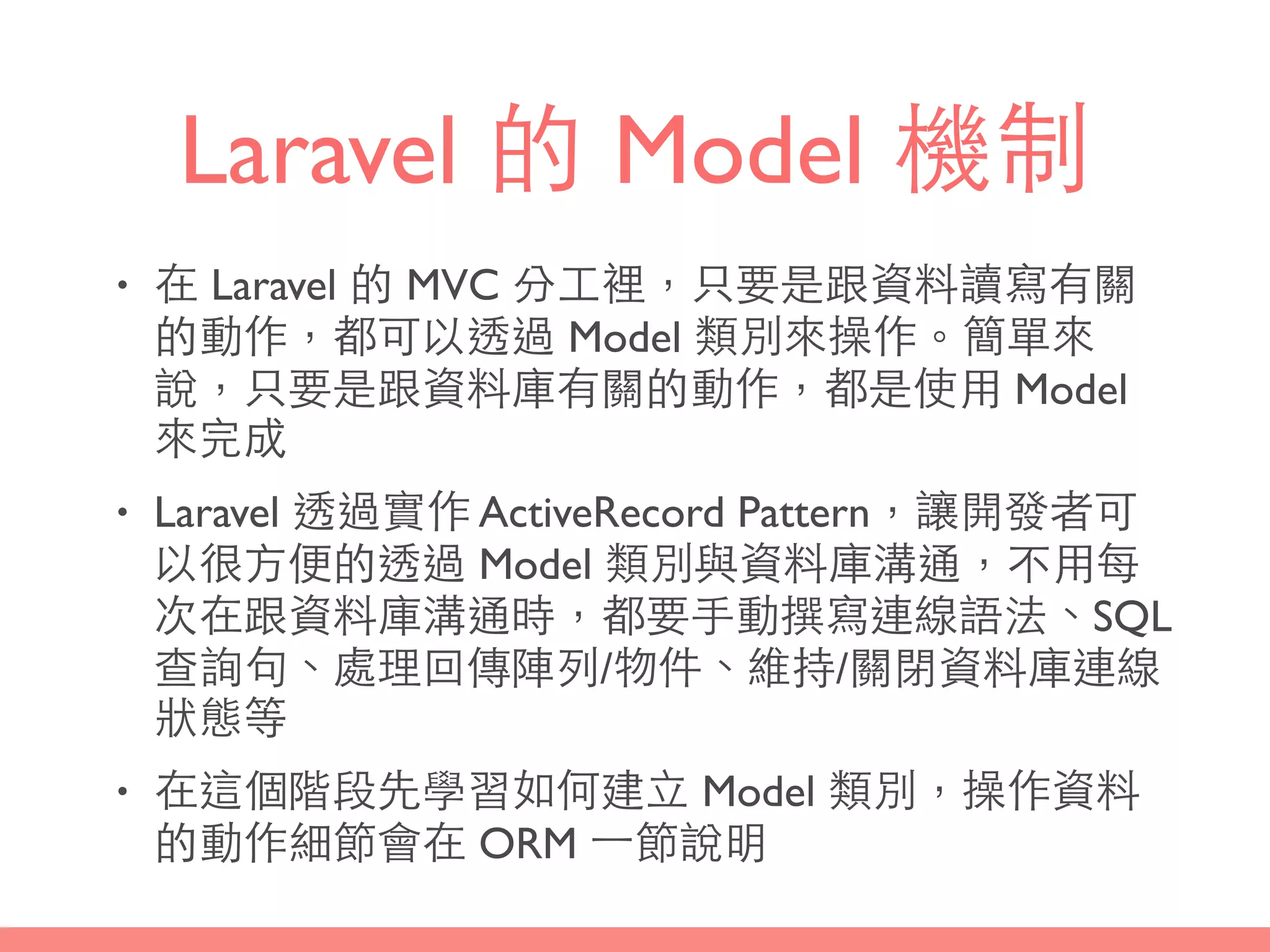 Laravel 的 Model 機制
• 在 Laravel 的 MVC 分⼯工裡，只要是跟資料讀寫有關
的動作，都可以透過 Model 類別來操作。簡單來
說，只要是跟資料庫有關的動作，都是使⽤用 Model
來完成
• Laravel 透過實作 ActiveRecord Pattern，讓開發者可
以很⽅方便的透過 Model 類別與資料庫溝通，不⽤用每
次在跟資料庫溝通時，都要⼿手動撰寫連線語法、SQL
查詢句、處理回傳陣列/物件、維持/關閉資料庫連線
狀態等
• 在這個階段先學習如何建⽴立 Model 類別，操作資料
的動作細節會在 ORM ⼀一節說明
 
