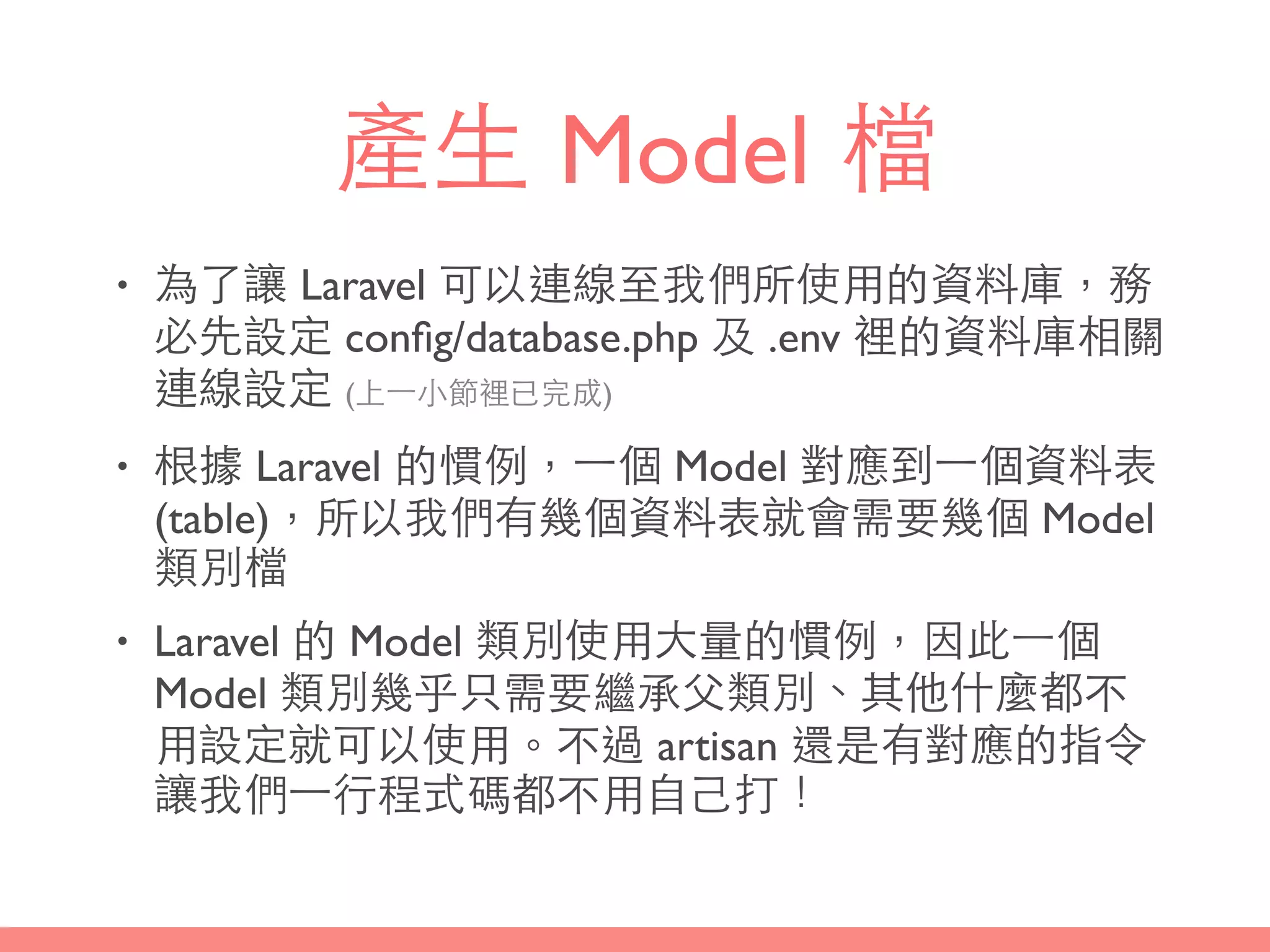 產⽣生 Model 檔
• 為了讓 Laravel 可以連線⾄至我們所使⽤用的資料庫，務
必先設定 conﬁg/database.php 及 .env 裡的資料庫相關
連線設定 (上⼀一⼩小節裡已完成)
• 根據 Laravel 的慣例，⼀一個 Model 對應到⼀一個資料表
(table)，所以我們有幾個資料表就會需要幾個 Model
類別檔
• Laravel 的 Model 類別使⽤用⼤大量的慣例，因此⼀一個
Model 類別幾乎只需要繼承⽗父類別、其他什麼都不
⽤用設定就可以使⽤用。不過 artisan 還是有對應的指令
讓我們⼀一⾏行程式碼都不⽤用⾃自⼰己打！
 