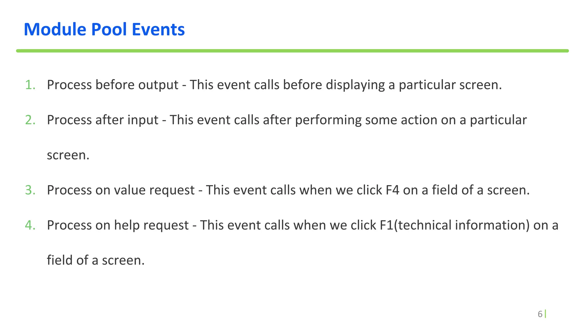 6
Module Pool Events
1. Process before output - This event calls before displaying a particular screen.
2. Process after input - This event calls after performing some action on a particular
screen.
3. Process on value request - This event calls when we click F4 on a field of a screen.
4. Process on help request - This event calls when we click F1(technical information) on a
field of a screen.
 