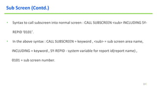 10
Sub Screen (Contd.)
• Syntax to call subscreen into normal screen : CALL SUBSCREEN <sub> INCLUDING SY-
REPID '0101’.
• In the above syntax : CALL SUBSCREEN = keyword , <sub> = sub screen area name,
INCLUDING = keyword , SY-REPID - system variable for report id(report name) ,
0101 = sub screen number.
 