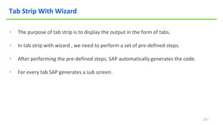 13
Tab Strip With Wizard
• The purpose of tab strip is to display the output in the form of tabs.
• In tab strip with wizard , we need to perform a set of pre-defined steps.
• After performing the pre-defined steps, SAP automatically generates the code.
• For every tab SAP generates a sub screen.
 