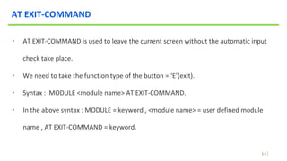 14
AT EXIT-COMMAND
• AT EXIT-COMMAND is used to leave the current screen without the automatic input
check take place.
• We need to take the function type of the button = ‘E’(exit).
• Syntax : MODULE <module name> AT EXIT-COMMAND.
• In the above syntax : MODULE = keyword , <module name> = user defined module
name , AT EXIT-COMMAND = keyword.
 