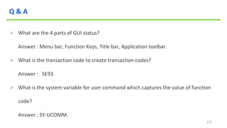 17
Q & A
 What are the 4 parts of GUI status?
Answer : Menu bar, Function Keys, Title bar, Application toolbar.
 What is the transaction code to create transaction codes?
Answer : SE93
 What is the system variable for user command which captures the value of function
code?
Answer : SY-UCOMM.
 