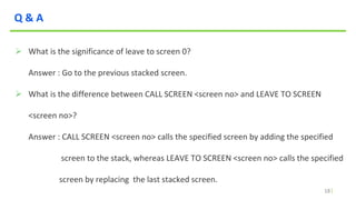 18
Q & A
 What is the significance of leave to screen 0?
Answer : Go to the previous stacked screen.
 What is the difference between CALL SCREEN <screen no> and LEAVE TO SCREEN
<screen no>?
Answer : CALL SCREEN <screen no> calls the specified screen by adding the specified
screen to the stack, whereas LEAVE TO SCREEN <screen no> calls the specified
screen by replacing the last stacked screen.
 