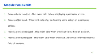 6
Module Pool Events
1. Process before output - This event calls before displaying a particular screen.
2. Process after input - This event calls after performing some action on a particular
screen.
3. Process on value request - This event calls when we click F4 on a field of a screen.
4. Process on help request - This event calls when we click F1(technical information) on a
field of a screen.
 