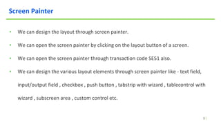 8
Screen Painter
▪ We can design the layout through screen painter.
▪ We can open the screen painter by clicking on the layout button of a screen.
▪ We can open the screen painter through transaction code SE51 also.
▪ We can design the various layout elements through screen painter like - text field,
input/output field , checkbox , push button , tabstrip with wizard , tablecontrol with
wizard , subscreen area , custom control etc.
 