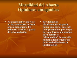 Moralidad del Aborto  Opiniones antagónicas  No puede haber aborto si no hay embarazo es decir  aproximadamente los primeros 14 días  a partir de la fecundación  Por definición efectivamente no puede haber un aborto  antes de la implantación  por lo que hay que buscar un nombre para definir la “eliminación” de una vida humana del momento de la fecundación hasta la implantación 