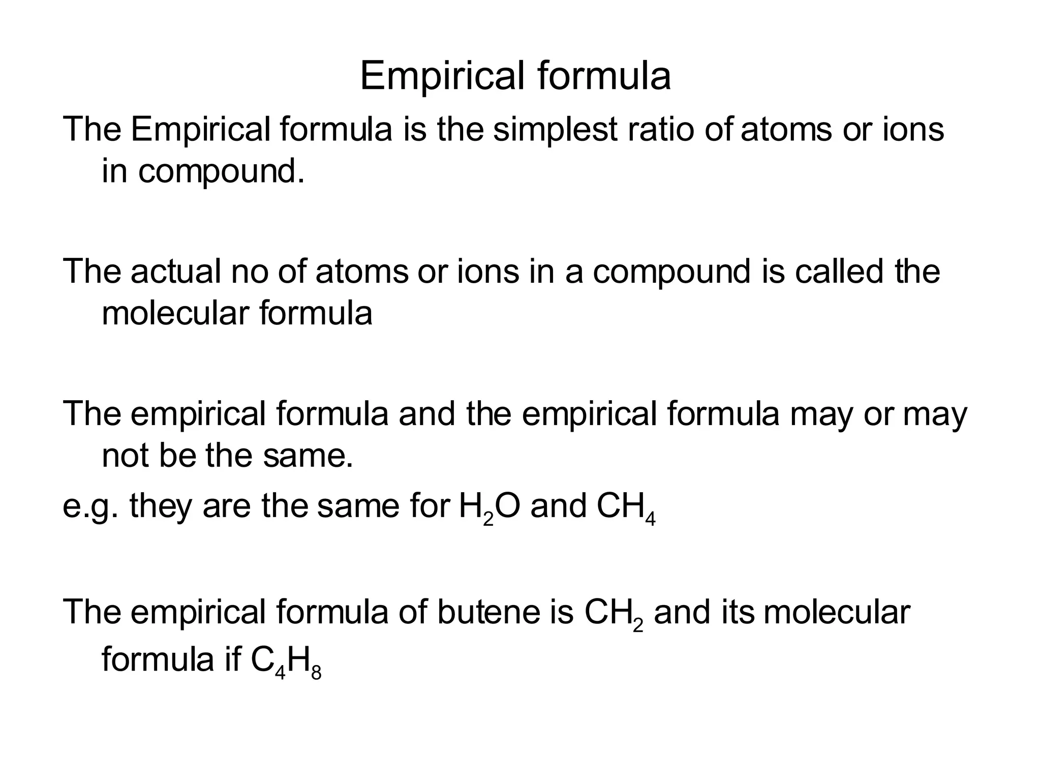 Empirical formula   The Empirical formula is the simplest ratio of atoms or ions in compound. The actual no of atoms or ions in a compound is called the molecular formula The empirical formula and the empirical formula may or may not be the same.  e.g. they are the same for H 2 O and CH 4   The empirical formula of butene is CH 2  and its molecular formula if C 4 H 8 