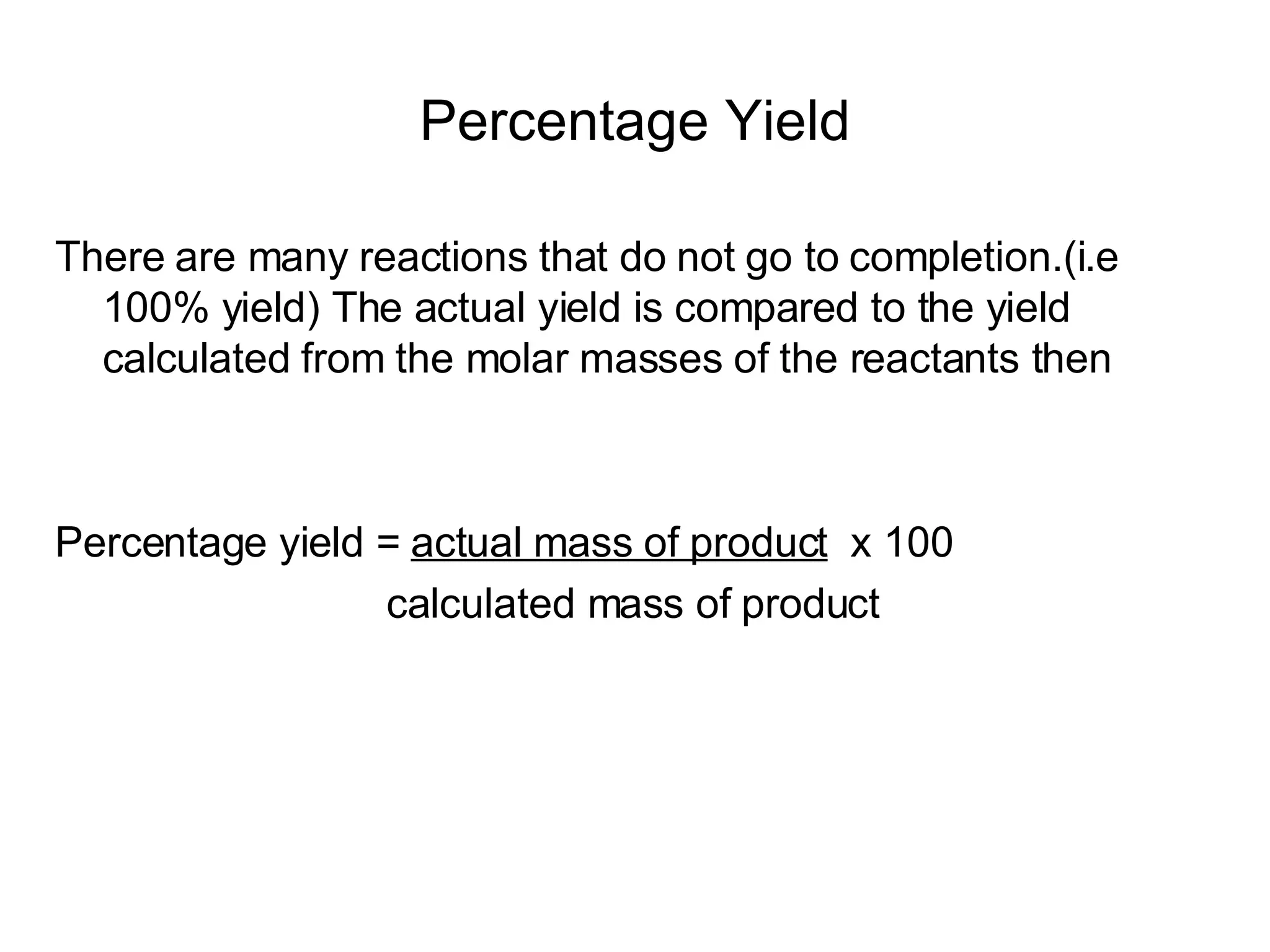 Percentage Yield There are many reactions that do not go to completion.(i.e 100% yield) The actual yield is compared to the yield calculated from the molar masses of the reactants then Percentage yield =  actual mass of product   x 100 calculated mass of product 