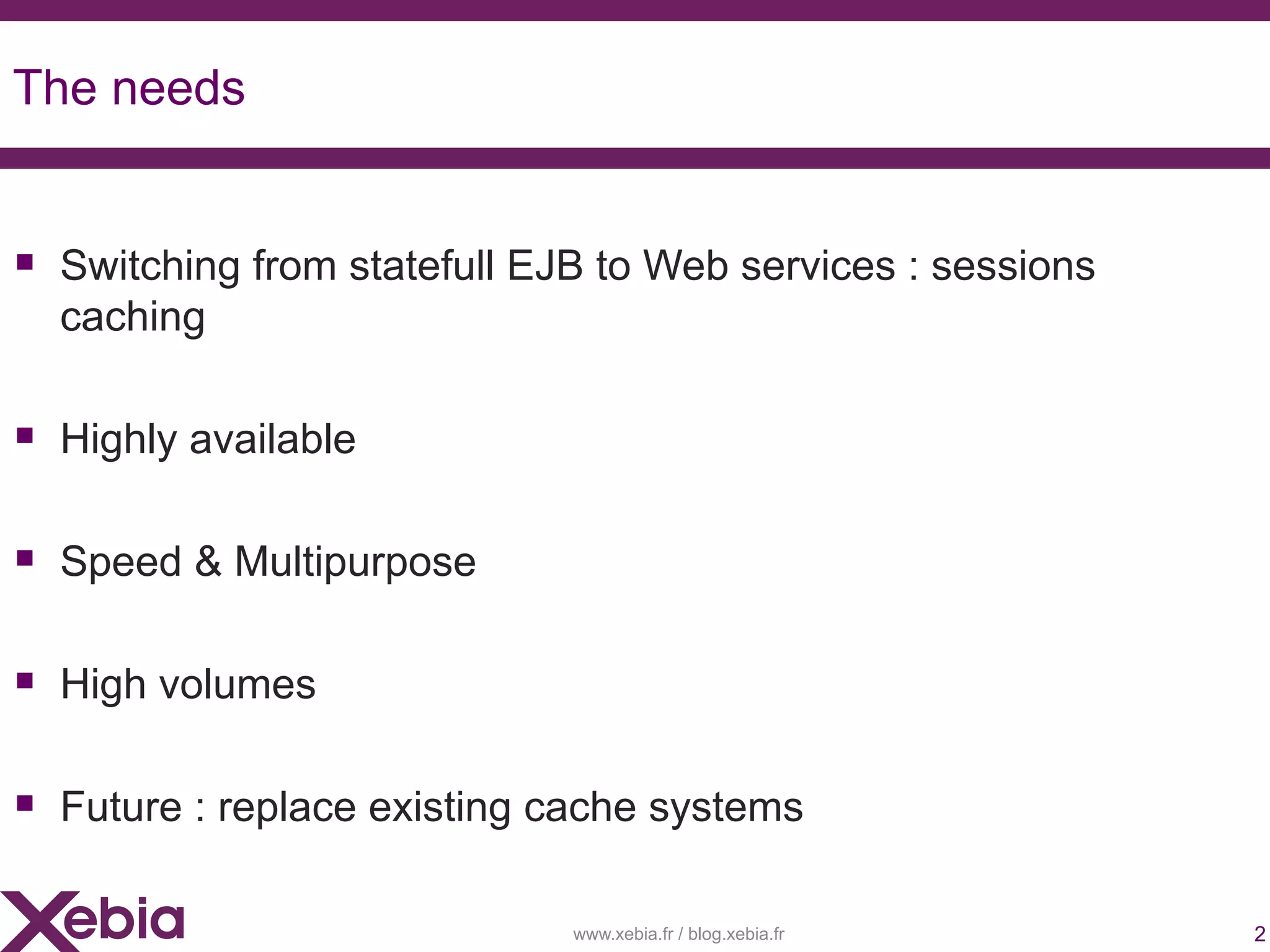 The needs


 Switching from statefull EJB to Web services : sessions
  caching

 Highly available

 Speed & Multipurpose

 High volumes

 Future : replace existing cache systems

                             www.xebia.fr / blog.xebia.fr   2
 