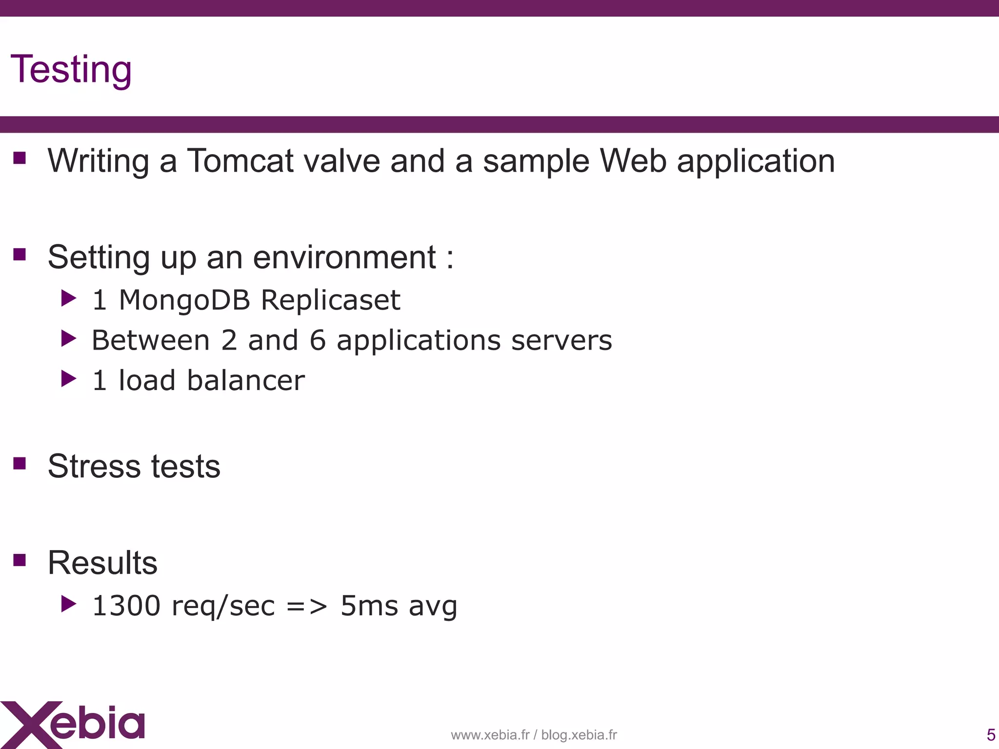 Testing

 Writing a Tomcat valve and a sample Web application

 Setting up an environment :
   ▶   1 MongoDB Replicaset
   ▶   Between 2 and 6 applications servers
   ▶   1 load balancer


 Stress tests

 Results
   ▶   1300 req/sec => 5ms avg



                               www.xebia.fr / blog.xebia.fr   5
 