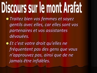  Traitez bien vos femmes et soyez
  gentils avec elles, car elles sont vos
  partenaires et vos assistantes
  dévouées.
 Et c'est votre droit qu'elles ne
  fréquentent pas des gens que vous
  n'approuvez pas, ainsi que de ne
  jamais être infidèles.
 