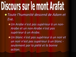  Toute l'humanité descend de Adam et
 Eve.
   Un Arabe n'est pas supérieur à un non-
    Arabe et un non-Arabe n'est pas
    supérieur à un Arabe.
   Un blanc n'est pas supérieur à un noir et
    un noir n'est pas supérieur à un blanc -
    seulement par la piété et la bonne
    action.
 