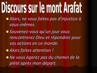  Alors, ne vous faites pas d'injustice à
  vous-mêmes.
 Souvenez-vous qu'un jour vous
  rencontrerez Dieu et répondrez pour
  vos actions en ce monde.
 Alors faites attention !
 Ne vous égarez pas du chemin de la
  piété après mon départ.
 