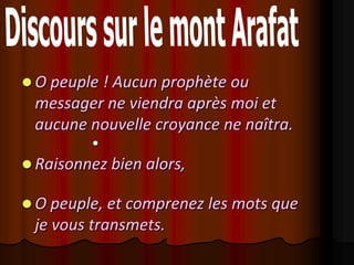  O peuple ! Aucun prophète ou
 messager ne viendra après moi et
 aucune nouvelle croyance ne naîtra.
         

 Raisonnez bien alors,

 O peuple, et comprenez les mots que
 je vous transmets.
 