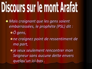  Mais craignant que les gens soient
 embarrassées, le prophète (PSL) dit :
   Ô gens,
   ne craignez point de ressentiment de
    ma part,
   je veux seulement rencontrer mon
    Seigneur sans aucune dette envers
    quelqu’un ici-bas .
 