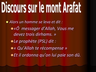    Alors un homme se leva et dit :
     «Ô   messager d’Allah, Vous me
      devez trois dirhams. »
     Le prophète (PSL) dit :
     « Qu’Allah te récompense »
     Et il ordonna qu’on lui paie son dû.
 