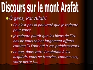  Ô gens, Par Allah!
   Ce n'est pas la pauvreté que je redoute
    pour vous;
   je redoute plutôt que les biens de l'ici-
    bas ne vous soient largement offerts
    comme ils l'ont été à vos prédécesseurs,
   et que, dans votre émulation à les
    acquérir, vous ne trouviez, comme eux,
    votre perte !....
 