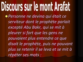  Personne ne devina qui était ce
 serviteur dont le prophète parlait
 excepté Abu Bakr, qui se mit à
 pleurer si fort que les gens ne
 pouvaient plus entendre ce que
 disait le prophète, puis ne pouvant
 plus se retenir il se leva et se mit à
 répéter ses mots :
 