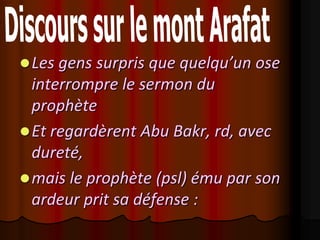 Les gens surpris que quelqu’un ose
  interrompre le sermon du
  prophète
 Et regardèrent Abu Bakr, rd, avec
  dureté,
 mais le prophète (psl) ému par son
  ardeur prit sa défense :
 