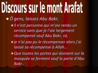  Ô gens, laissez Abu Bakr,
   il n’est personne qui m’aie rendu un
    service sans que je l’aie largement
    récompensé sauf Abu Bakr, rd,
   je n’ai pas pu le récompenser alors j’ai
    laissé sa récompense à Allah…
   Que toutes les portes qui donnent sur la
    mosquée se ferment sauf la porte d’Abu
    Bakr .
 