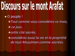    O peuple !
     Tout comme vous considérez ce mois,
      ce jour,
     cette cité sacrée,
     considérez aussi la vie et la propriété
      de tout Musulman comme sacrées.
 