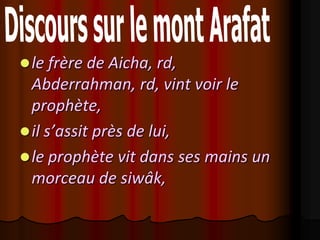  le frère de Aicha, rd,
  Abderrahman, rd, vint voir le
  prophète,
 il s’assit près de lui,
 le prophète vit dans ses mains un
  morceau de siwâk,
 
