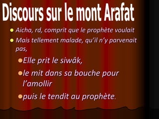  Aicha, rd, comprit que le prophète voulait
 Mais tellement malade, qu’il n’y parvenait
  pas,
    Elle prit le siwâk,
    le mit dans sa bouche pour
     l’amollir
    puis le tendit au prophète.
 