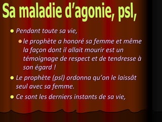 Pendant toute sa vie,
    le prophète a honoré sa femme et même
     la façon dont il allait mourir est un
     témoignage de respect et de tendresse à
     son égard !
 Le prophète (psl) ordonna qu’on le laissât
  seul avec sa femme.
 Ce sont les derniers instants de sa vie,
 
