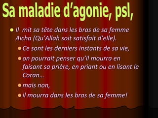    Il mit sa tête dans les bras de sa femme
    Aicha (Qu’Allah soit satisfait d’elle).
      Ce sont les derniers instants de sa vie,
      on pourrait penser qu’il mourra en
       faisant sa prière, en priant ou en lisant le
       Coran…
      mais non,
      il mourra dans les bras de sa femme!
 