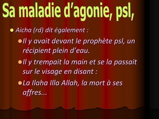    Aicha (rd) dit également :
     Il y avait devant le prophète psl, un
      récipient plein d’eau.
     Il y trempait la main et se la passait
      sur le visage en disant :
     La Ilaha Illa Allah, la mort à ses
      affres...
 