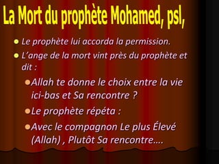  Le prophète lui accorda la permission.
 L’ange de la mort vint près du prophète et
  dit :
     Allah te donne le choix entre la vie
      ici-bas et Sa rencontre ?
     Le prophète répéta :
     Avec le compagnon Le plus Élevé
      (Allah) , Plutôt Sa rencontre….
 