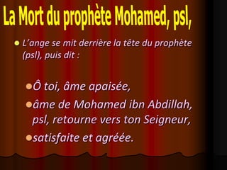    L’ange se mit derrière la tête du prophète
    (psl), puis dit :


    Ô toi, âme apaisée,
    âme de Mohamed ibn Abdillah,
     psl, retourne vers ton Seigneur,
    satisfaite et agréée.
 