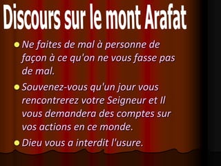  Ne faites de mal à personne de
  façon à ce qu'on ne vous fasse pas
  de mal.
 Souvenez-vous qu'un jour vous
  rencontrerez votre Seigneur et Il
  vous demandera des comptes sur
  vos actions en ce monde.
 Dieu vous a interdit l'usure.
 