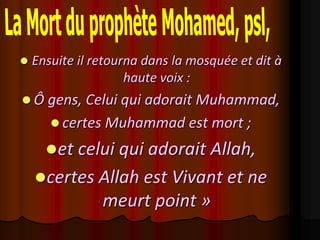    Ensuite il retourna dans la mosquée et dit à
                     haute voix :
 Ô gens, Celui qui adorait Muhammad,
        certes Muhammad est mort ;

      et celui qui adorait Allah,
    certes Allah est Vivant et ne
                meurt point »
 
