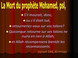  S'il mourait, donc,
           ou s'il était tué,
  retourneriez-vous sur vos talons?
 Quiconque retourne sur ses talons ne
          nuira en rien à Allah;
  et Allah récompensera bientôt les
             reconnaissants.
                    Verset 144, Al-Imran
 