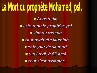  Anas a dit,
 le jour ou le prophète psl
      vint au monde
  tout avait été illuminé,
   et le jour de sa mort
   (un lundi, à 63 ans)
   tout s’est assombri.
 