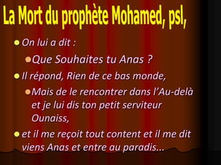  On lui a dit :
  Que Souhaites tu Anas ?
 Il répond, Rien de ce bas monde,
   Mais de le rencontrer dans l’Au-delà
    et je lui dis ton petit serviteur
    Ounaiss,
 et il me reçoit tout content et il me dit
  viens Anas et entre au paradis...
 