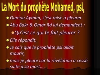  Oumou Ayman, s’est mise à pleurer
 Abu Bakr & Omar Rd lui demandent :
  Qu’est ce qui te fait pleurer ?
 Elle répondit,
 Je sais que le prophète psl allait
  mourir,
 mais je pleure car la révélation a cessé
  suite à sa mort....
 