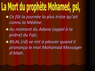  Ce fût la journée la plus triste qu’ait
  connu la Médine.
 Au moment du Adane (appel à la
  prière) du Fajr,
 BILAL (rd) se mit à pleurer quand il
  prononça le mot Mohamad Messager
  d’Allah.
 