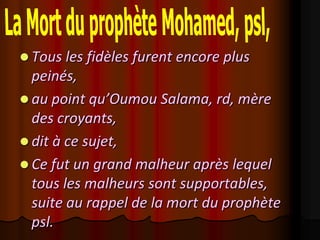  Tous les fidèles furent encore plus
  peinés,
 au point qu’Oumou Salama, rd, mère
  des croyants,
 dit à ce sujet,
 Ce fut un grand malheur après lequel
  tous les malheurs sont supportables,
  suite au rappel de la mort du prophète
  psl.
 
