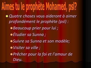  Quatre choses vous aideront à aimer
 profondément le prophète (psl) :
  Beaucoup prier pour lui ;
  Étudier sa Sunna ;
  Suivre sa Sunna et son modèle;
  Visiter sa ville ;
  Prêcher pour la foi et l’amour de
   Dieu.
 